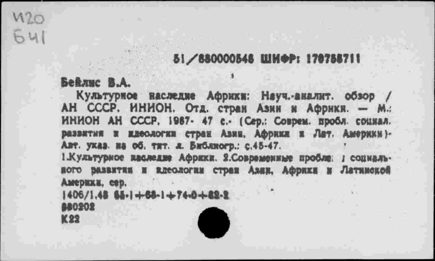 ﻿\А2о
В1/МООООМ« ШИФР: 17Ф7М711
БеКлмс ВЛ.
Культурное ижследже Африки: Нжуч.-жналит. обжор / АН СССР. ИНИОН. Отд. стран Азии и Африки. — М.: ИНИОН АН СССР, 1Ф87- 47 с.- (Сер.: Сожрем, вробл сошил. римтия а идеологи страж Ама. Африка в Лат. Америки)' Авт. уха» ы об. тяг. & «мбляогр.: с.45-47.
икульгураое наследие Афраха. Я.Совремеииме пробив. 1 совмаль-пого рывятая я идеология стран Амк, Африка в Латамскоа Америка, еер.
1406/1.4« ММ+«*1+74'04414
МОК! К1!